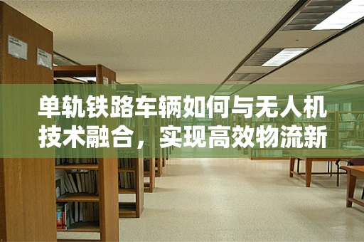 单轨铁路车辆如何与无人机技术融合，实现高效物流新纪元？