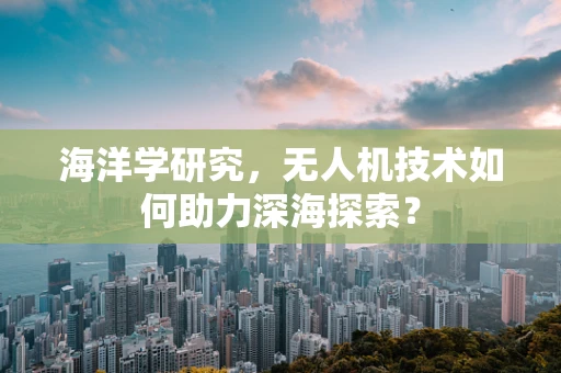 海洋学研究，无人机技术如何助力深海探索？
