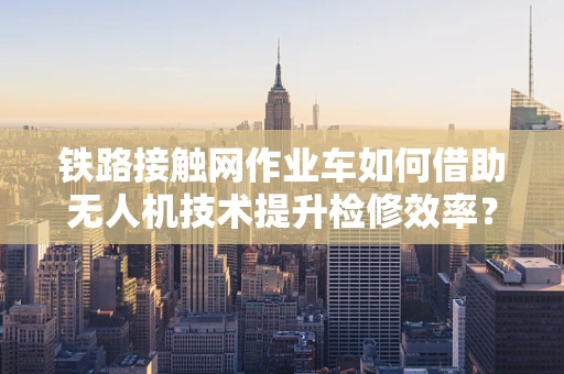 铁路接触网作业车如何借助无人机技术提升检修效率？