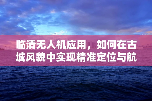 临清无人机应用，如何在古城风貌中实现精准定位与航拍？