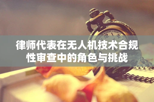 律师代表在无人机技术合规性审查中的角色与挑战