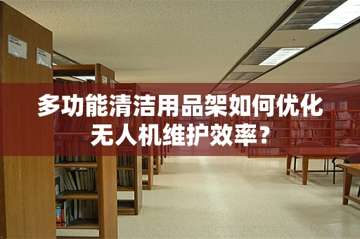 多功能清洁用品架如何优化无人机维护效率？