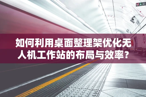 如何利用桌面整理架优化无人机工作站的布局与效率？