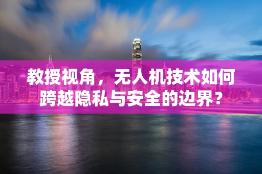 教授视角，无人机技术如何跨越隐私与安全的边界？