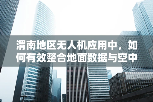 渭南地区无人机应用中，如何有效整合地面数据与空中影像？