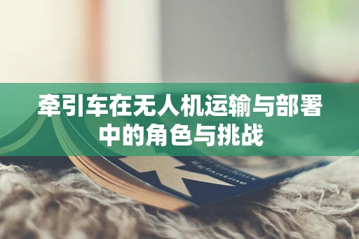 牵引车在无人机运输与部署中的角色与挑战