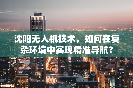 沈阳无人机技术，如何在复杂环境中实现精准导航？