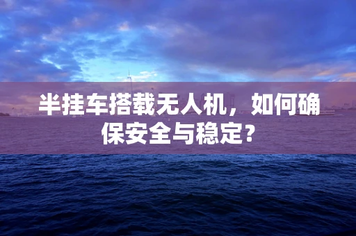 半挂车搭载无人机，如何确保安全与稳定？