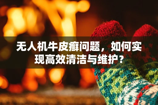 无人机牛皮癣问题，如何实现高效清洁与维护？