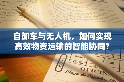 自卸车与无人机，如何实现高效物资运输的智能协同？