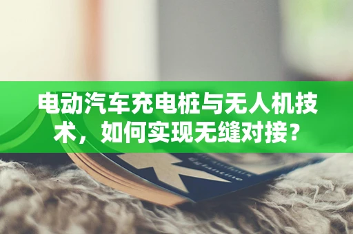 电动汽车充电桩与无人机技术，如何实现无缝对接？