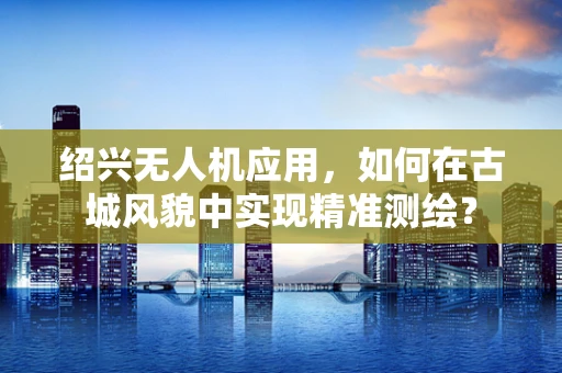 绍兴无人机应用，如何在古城风貌中实现精准测绘？