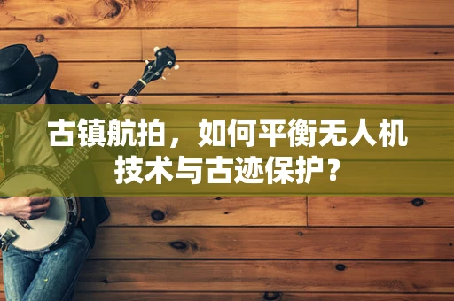 古镇航拍，如何平衡无人机技术与古迹保护？