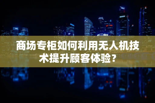 商场专柜如何利用无人机技术提升顾客体验？