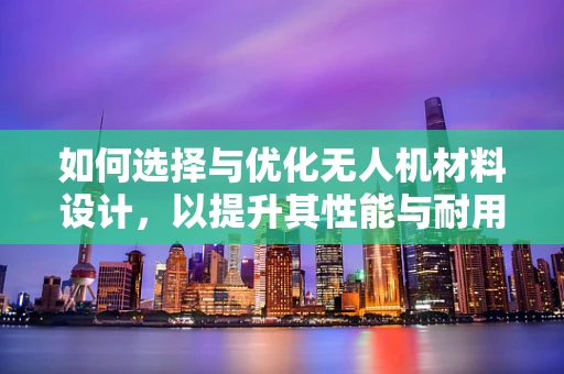 如何选择与优化无人机材料设计，以提升其性能与耐用性？