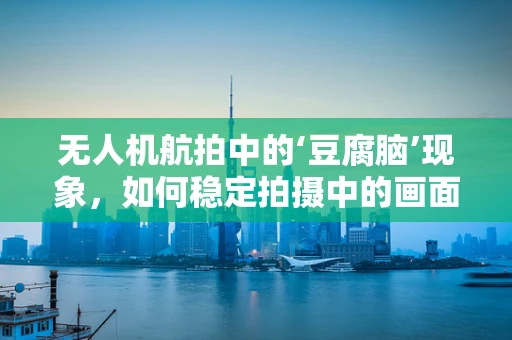 无人机航拍中的‘豆腐脑’现象，如何稳定拍摄中的画面质量？