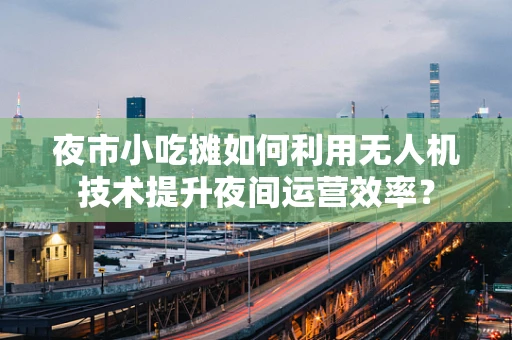 夜市小吃摊如何利用无人机技术提升夜间运营效率？