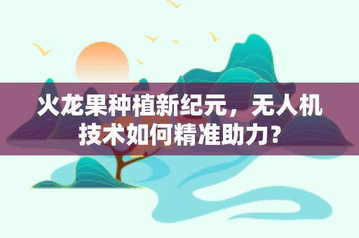 火龙果种植新纪元，无人机技术如何精准助力？
