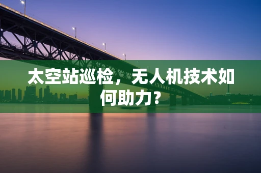 太空站巡检，无人机技术如何助力？