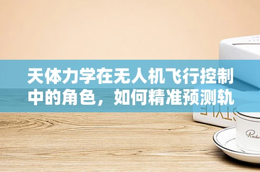 天体力学在无人机飞行控制中的角色，如何精准预测轨迹？