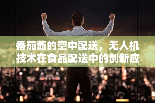 番茄酱的空中配送，无人机技术在食品配送中的创新应用？
