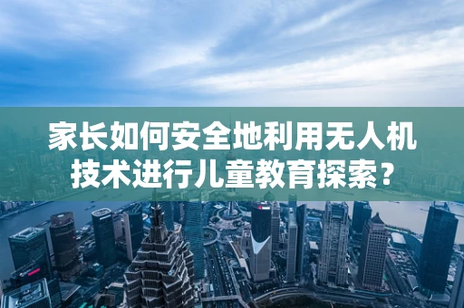 家长如何安全地利用无人机技术进行儿童教育探索？