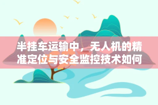 半挂车运输中，无人机的精准定位与安全监控技术如何实现？