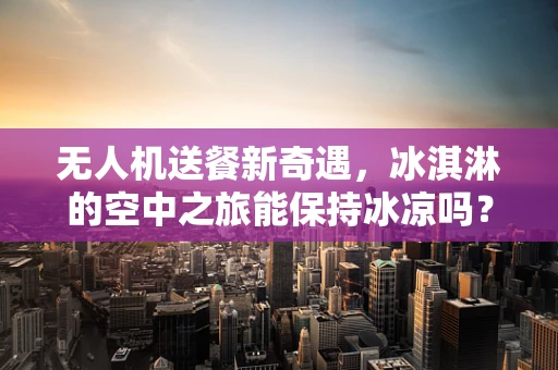 无人机送餐新奇遇，冰淇淋的空中之旅能保持冰凉吗？