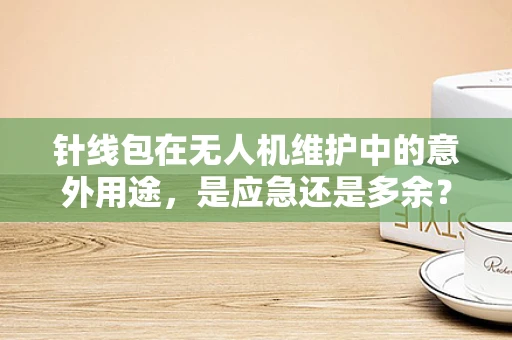 针线包在无人机维护中的意外用途，是应急还是多余？