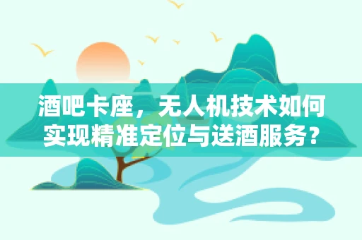 酒吧卡座，无人机技术如何实现精准定位与送酒服务？