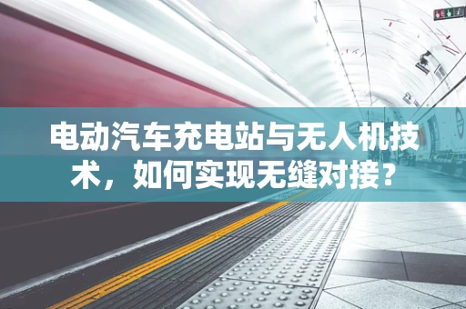 电动汽车充电站与无人机技术，如何实现无缝对接？