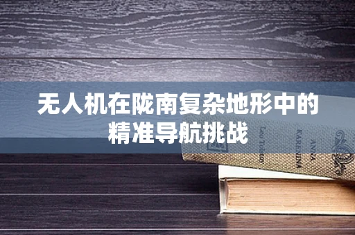 无人机在陇南复杂地形中的精准导航挑战