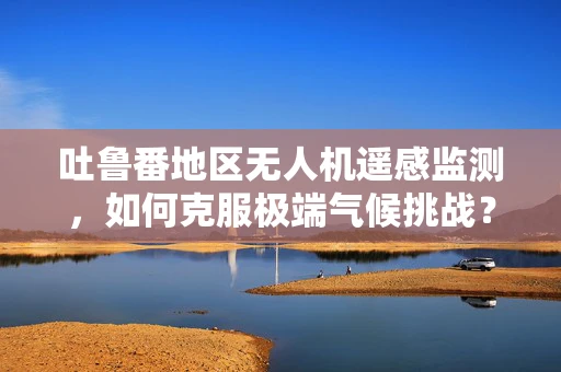 吐鲁番地区无人机遥感监测，如何克服极端气候挑战？
