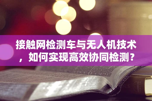 接触网检测车与无人机技术，如何实现高效协同检测？