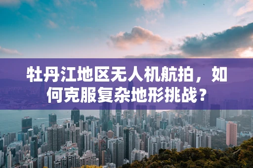 牡丹江地区无人机航拍，如何克服复杂地形挑战？