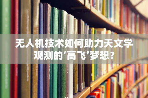 无人机技术如何助力天文学观测的‘高飞’梦想？