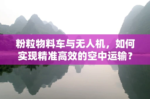 粉粒物料车与无人机，如何实现精准高效的空中运输？