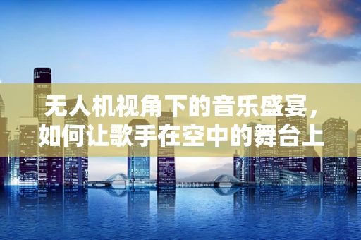 无人机视角下的音乐盛宴，如何让歌手在空中的舞台上更加闪耀？