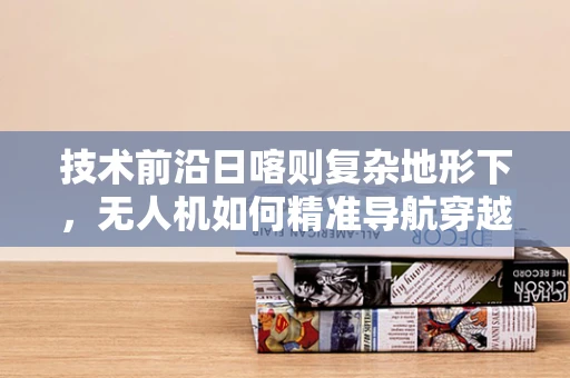 技术前沿日喀则复杂地形下，无人机如何精准导航穿越？