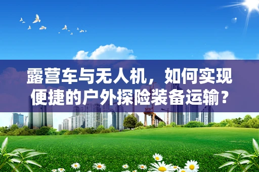 露营车与无人机，如何实现便捷的户外探险装备运输？