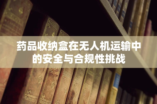药品收纳盒在无人机运输中的安全与合规性挑战