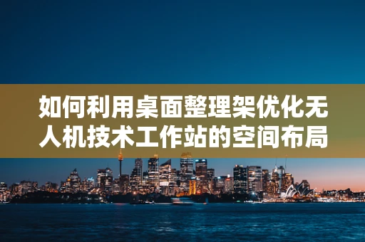 如何利用桌面整理架优化无人机技术工作站的空间布局？