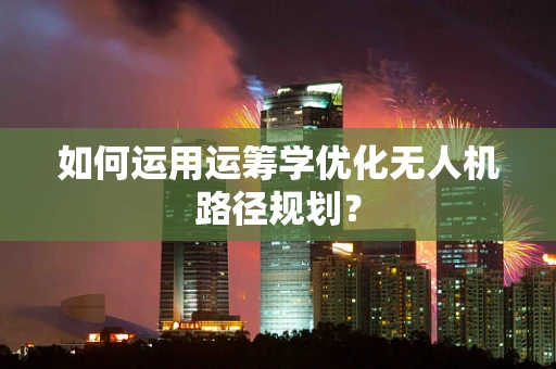 如何运用运筹学优化无人机路径规划？