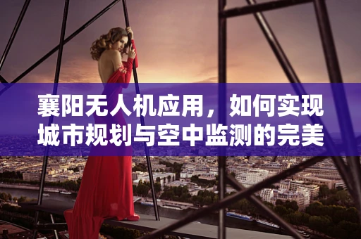 襄阳无人机应用，如何实现城市规划与空中监测的完美融合？