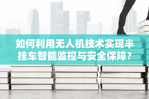 如何利用无人机技术实现半挂车智能监控与安全保障？