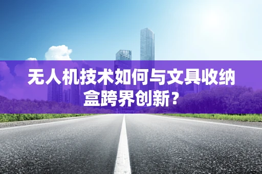 无人机技术如何与文具收纳盒跨界创新？