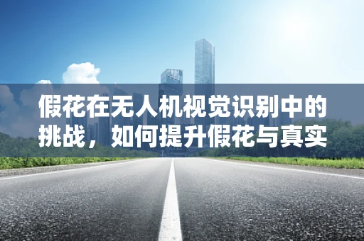 假花在无人机视觉识别中的挑战，如何提升假花与真实花卉的区分度？