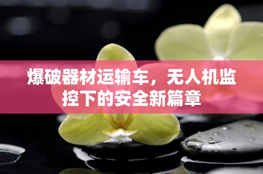 爆破器材运输车，无人机监控下的安全新篇章