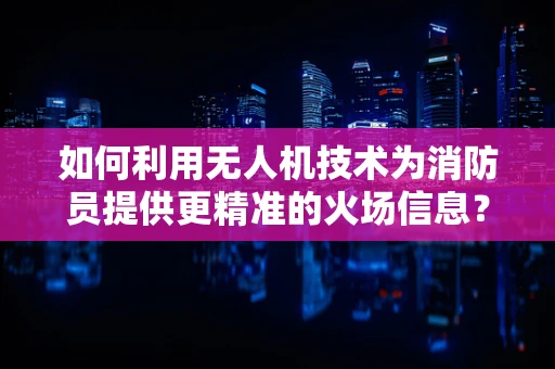 如何利用无人机技术为消防员提供更精准的火场信息？