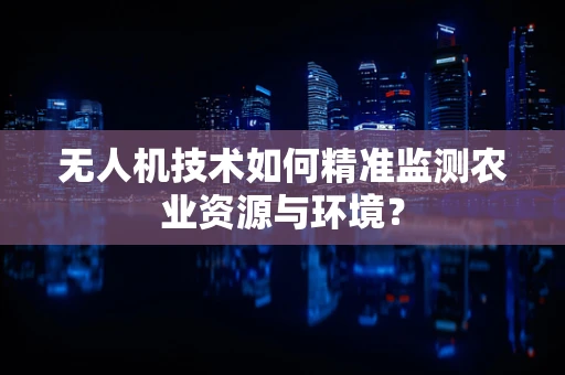 无人机技术如何精准监测农业资源与环境？